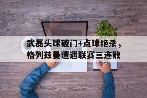 半岛体育app-武磊头球破门+点球绝杀，格列兹曼遭遇联赛三连败-半岛体育app