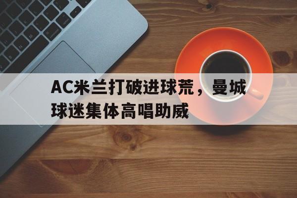 体育娱乐-AC米兰打破进球荒，曼城球迷集体高唱助威央视五套把ac米兰打成av米兰-体育娱乐