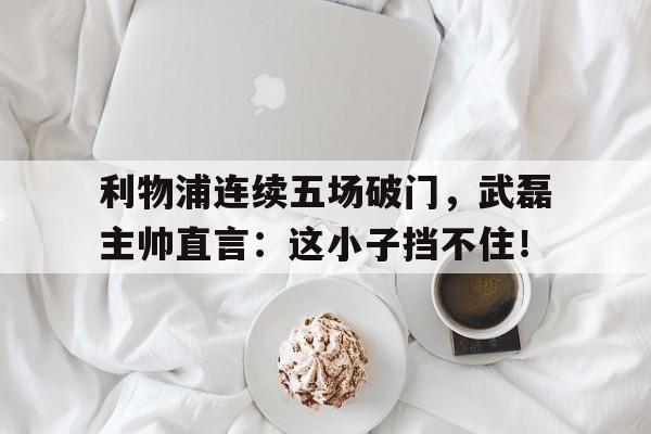 半岛体育app下载-利物浦连续五场破门，武磊主帅直言：这小子挡不住！-半岛体育app下载