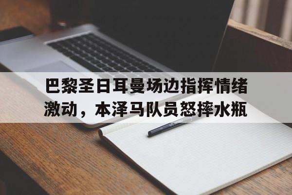 体育娱乐-巴黎圣日耳曼场边指挥情绪激动，本泽马队员怒摔水瓶-体育娱乐