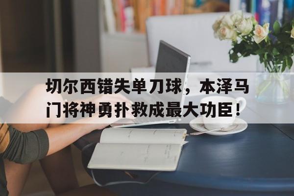 官方网站-切尔西错失单刀球，本泽马门将神勇扑救成最大功臣！-官方网站