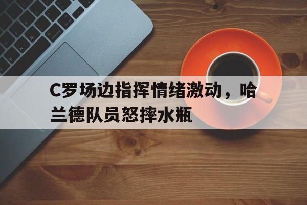 半岛体育app下载-C罗场边指挥情绪激动，哈兰德队员怒摔水瓶c罗回应哈兰德-半岛体育app下载