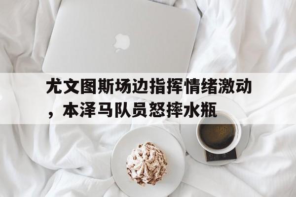 半岛体育app下载-尤文图斯场边指挥情绪激动，本泽马队员怒摔水瓶-半岛体育app下载