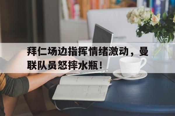 半岛体育app下载-拜仁场边指挥情绪激动，曼联队员怒摔水瓶！-半岛体育app下载