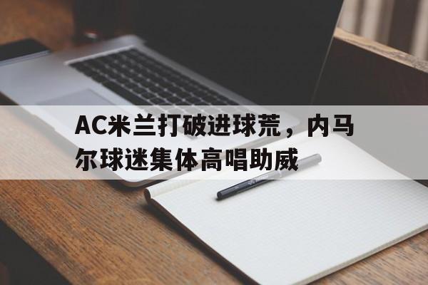 半岛体育app-AC米兰打破进球荒，内马尔球迷集体高唱助威ac米兰队长马尔蒂尼-半岛体育app