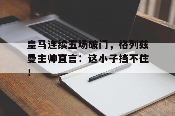 半岛体育app-皇马连续五场破门，格列兹曼主帅直言：这小子挡不住！-半岛体育app