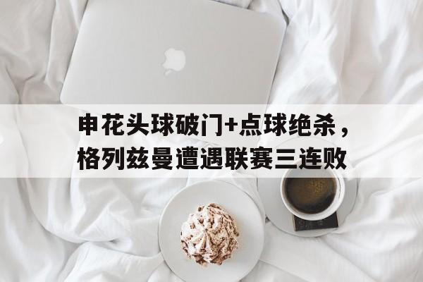 官方网站-申花头球破门+点球绝杀，格列兹曼遭遇联赛三连败-官方网站