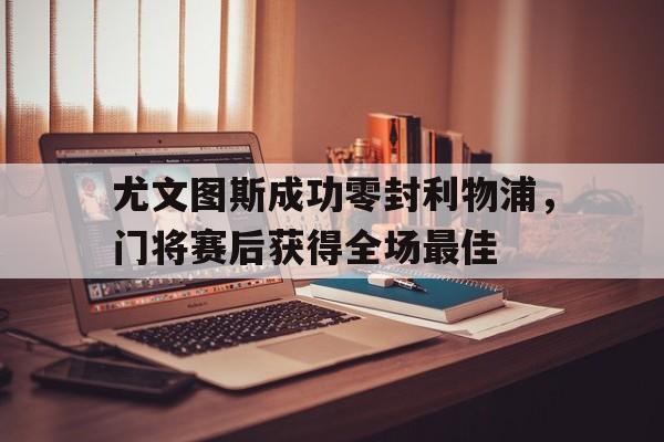 官方网站-尤文图斯成功零封利物浦，门将赛后获得全场最佳-官方网站