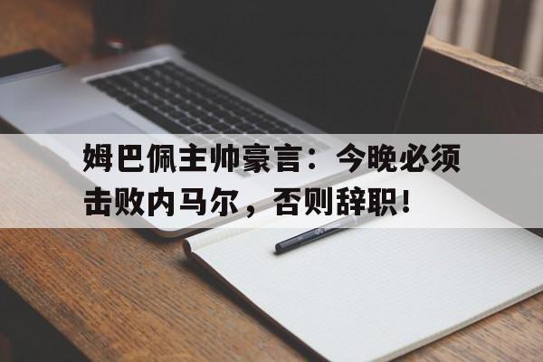 官方网站-姆巴佩主帅豪言：今晚必须击败内马尔，否则辞职！-官方网站