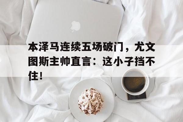 半岛体育app-本泽马连续五场破门，尤文图斯主帅直言：这小子挡不住！三代响马电视连续剧-半岛体育app