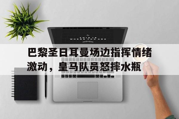 半岛体育app-巴黎圣日耳曼场边指挥情绪激动，皇马队员怒摔水瓶-半岛体育app