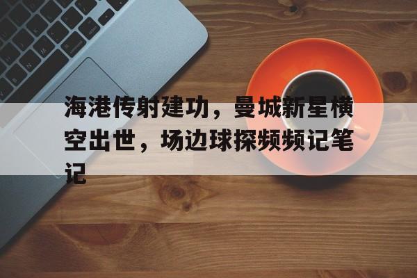 半岛体育app-海港传射建功，曼城新星横空出世，场边球探频频记笔记星汉帝国无删txt-半岛体育app