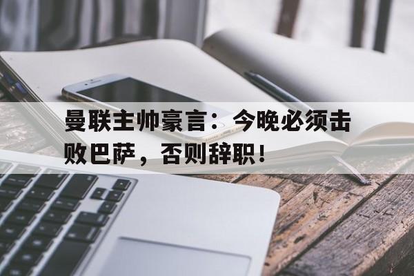 官方网站-曼联主帅豪言：今晚必须击败巴萨，否则辞职！曼联主帅豪言今晚必须击败巴萨,否则辞职了-官方网站