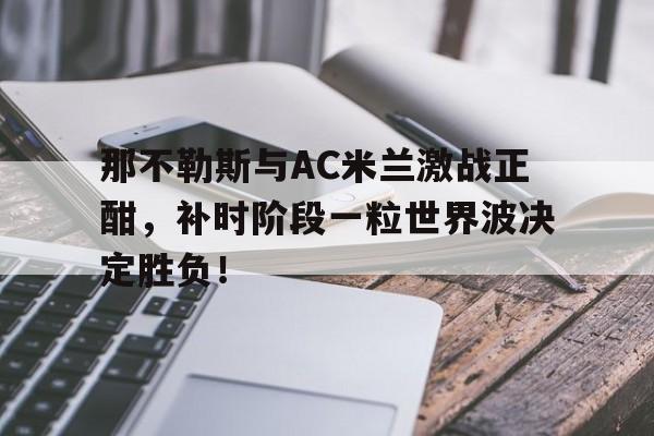 体育娱乐-那不勒斯与AC米兰激战正酣，补时阶段一粒世界波决定胜负！那不勒斯8人开球-体育娱乐