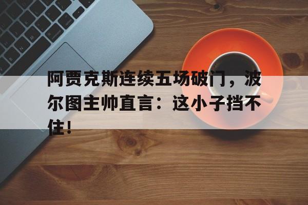 官方网站-阿贾克斯连续五场破门，波尔图主帅直言：这小子挡不住！阿贾克斯比赛视频-官方网站