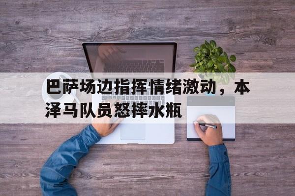 官方网站-巴萨场边指挥情绪激动，本泽马队员怒摔水瓶-官方网站