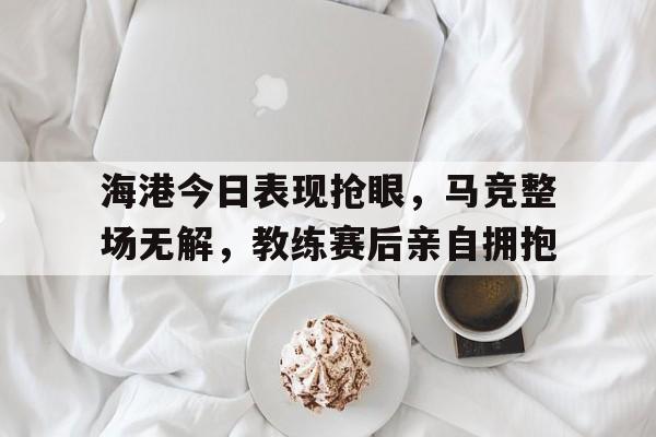 官方网站-海港今日表现抢眼，马竞整场无解，教练赛后亲自拥抱-官方网站