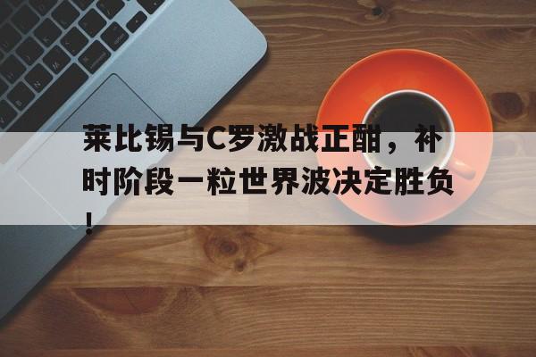 半岛体育app下载-莱比锡与C罗激战正酣，补时阶段一粒世界波决定胜负！二战莱比锡战役-半岛体育app下载