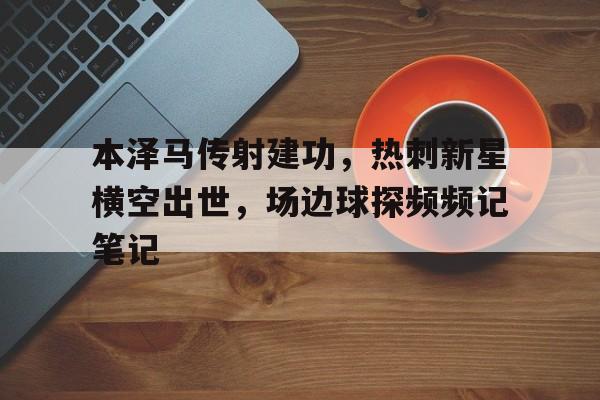 官方网站-本泽马传射建功，热刺新星横空出世，场边球探频频记笔记李雪健横空出世-官方网站