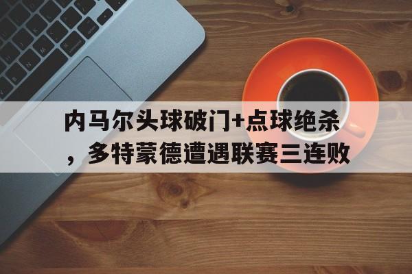 半岛体育app-内马尔头球破门+点球绝杀，多特蒙德遭遇联赛三连败内马尔离开巴萨的原因-半岛体育app